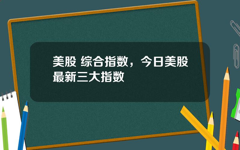 美股 综合指数，今日美股最新三大指数